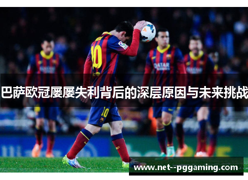 巴萨欧冠屡屡失利背后的深层原因与未来挑战