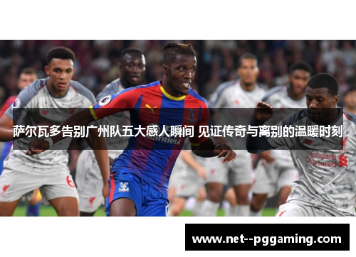 萨尔瓦多告别广州队五大感人瞬间 见证传奇与离别的温暖时刻