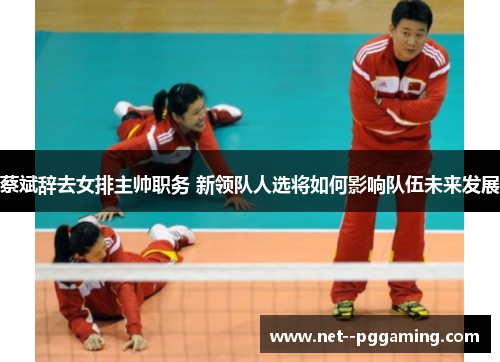 蔡斌辞去女排主帅职务 新领队人选将如何影响队伍未来发展 蔡斌辞去女排主帅职务 新领队人选将如何影响队伍未来发展