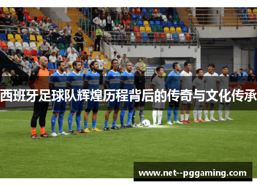 西班牙足球队辉煌历程背后的传奇与文化传承