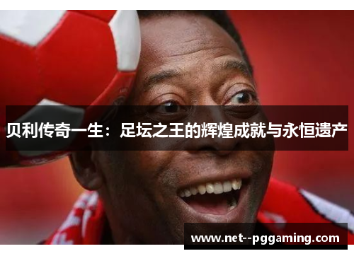 贝利传奇一生：足坛之王的辉煌成就与永恒遗产
