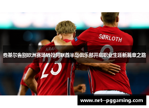 费基尔告别欧洲赛场转投阿联酋半岛俱乐部开启职业生涯新篇章之路 费基尔告别欧洲赛场转投阿联酋半岛俱乐部开启职业生涯新篇章之路