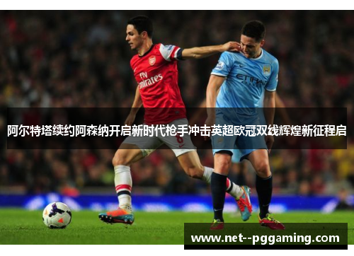 阿尔特塔续约阿森纳开启新时代枪手冲击英超欧冠双线辉煌新征程启